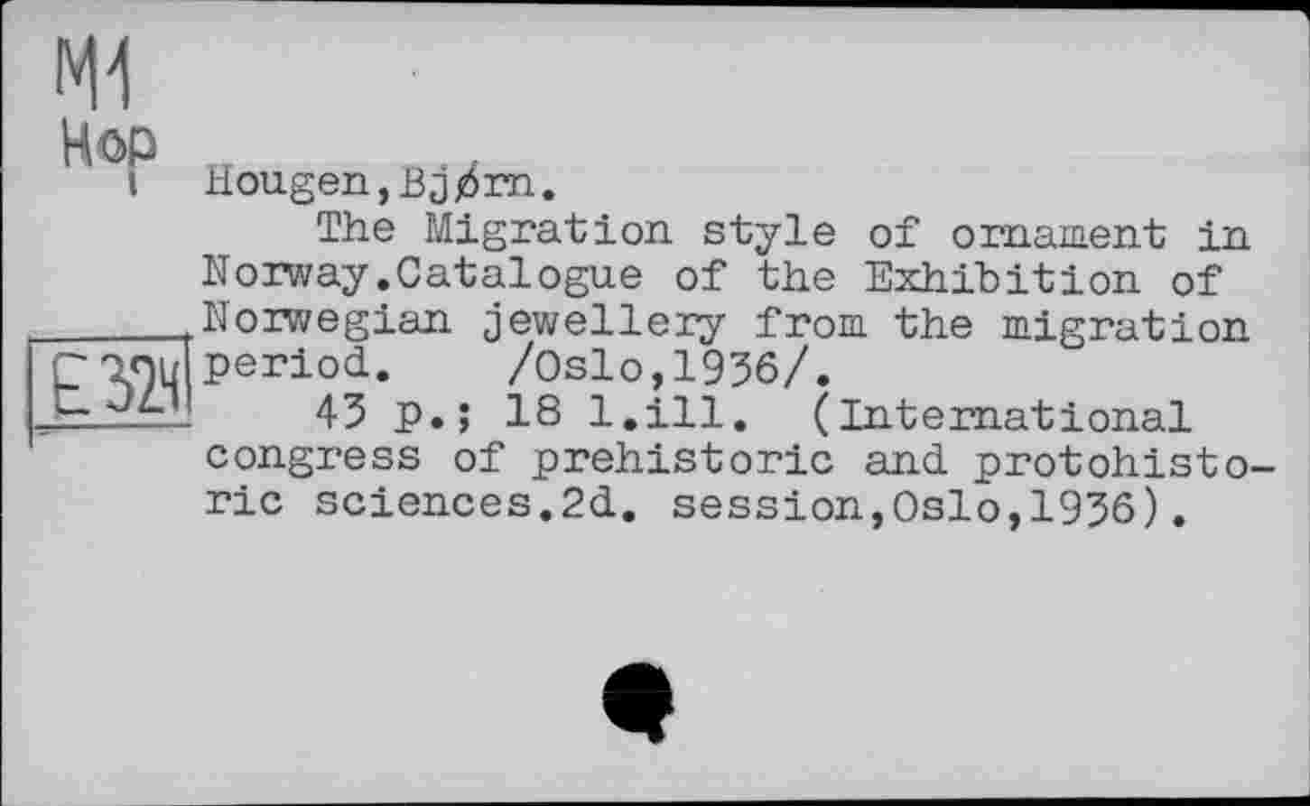 ﻿Hop

Hougen,Bjj6rn.
The Migration style of ornament in Norway.Catalogue of the Exhibition of Norwegian jewellery from the migration period.	/Oslo,1936/.
43 p.; 18 l.ill. (International congress of prehistoric and protohisto-ric sciences.2d. session,Oslo,1936).